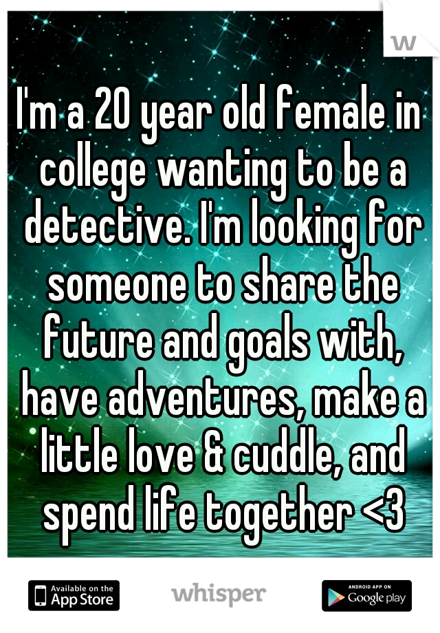 I'm a 20 year old female in college wanting to be a detective. I'm looking for someone to share the future and goals with, have adventures, make a little love & cuddle, and spend life together <3