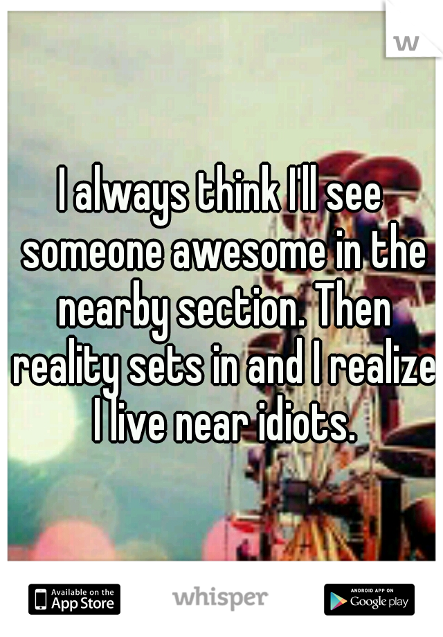 I always think I'll see someone awesome in the nearby section. Then reality sets in and I realize I live near idiots.