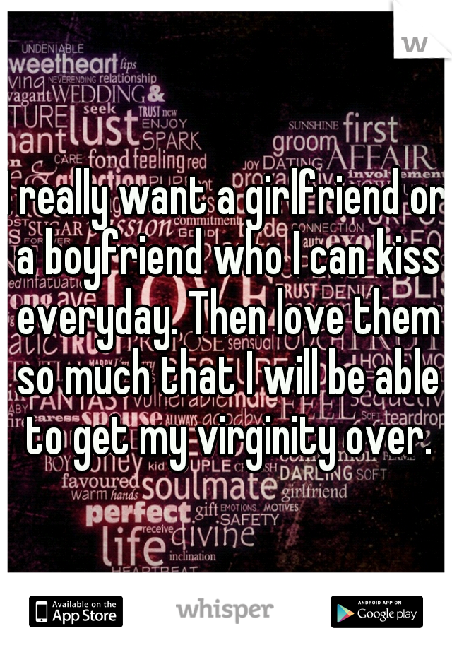 I really want a girlfriend or a boyfriend who I can kiss everyday. Then love them so much that I will be able to get my virginity over.