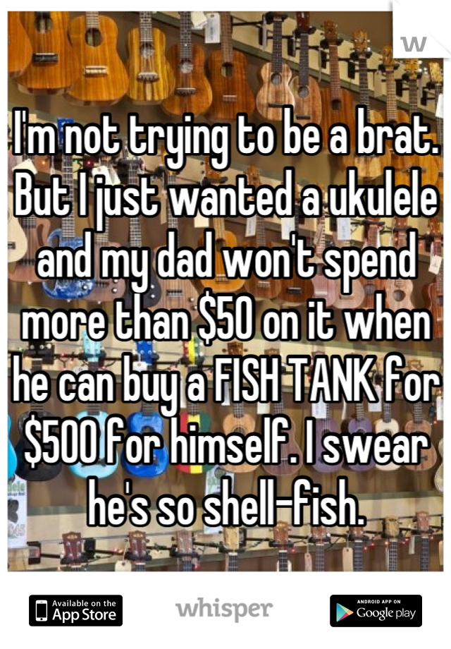 I'm not trying to be a brat. But I just wanted a ukulele and my dad won't spend more than $50 on it when he can buy a FISH TANK for $500 for himself. I swear he's so shell-fish.