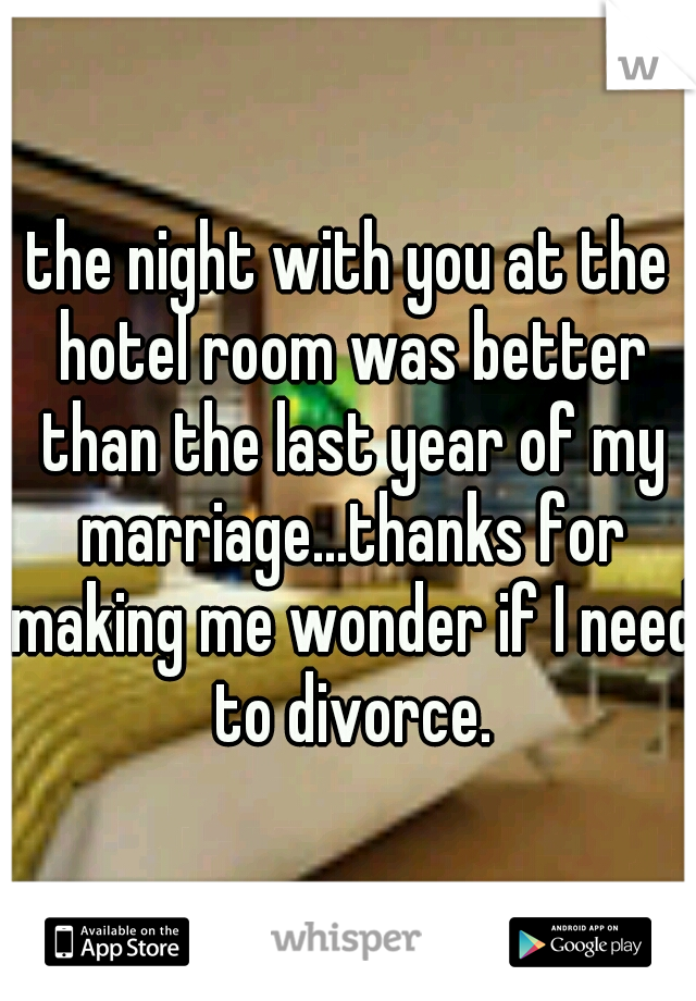 the night with you at the hotel room was better than the last year of my marriage...thanks for making me wonder if I need to divorce.