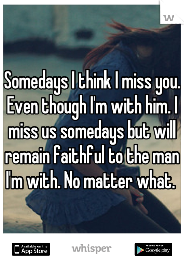 Somedays I think I miss you. Even though I'm with him. I miss us somedays but will remain faithful to the man I'm with. No matter what. 