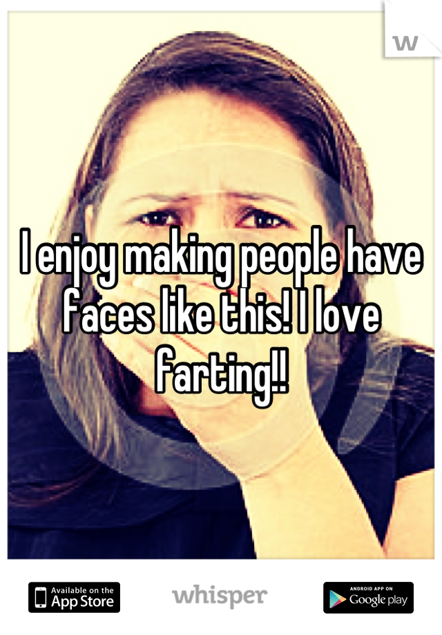 I enjoy making people have faces like this! I love farting!!