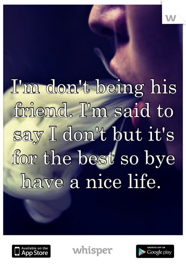 I'm don't being his friend. I'm said to say I don't but it's for the best so bye have a nice life. 