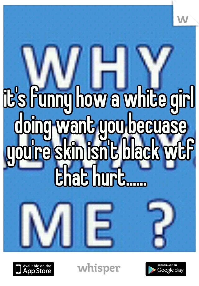 it's funny how a white girl doing want you becuase you're skin isn't black wtf that hurt......