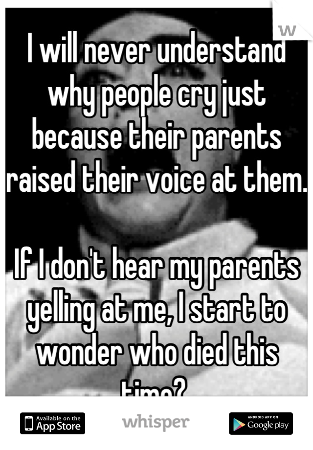 I will never understand why people cry just because their parents raised their voice at them.

If I don't hear my parents yelling at me, I start to wonder who died this time? 