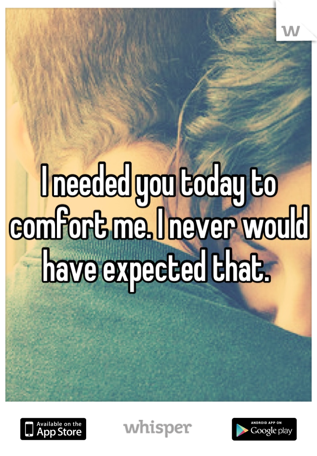 I needed you today to comfort me. I never would have expected that. 