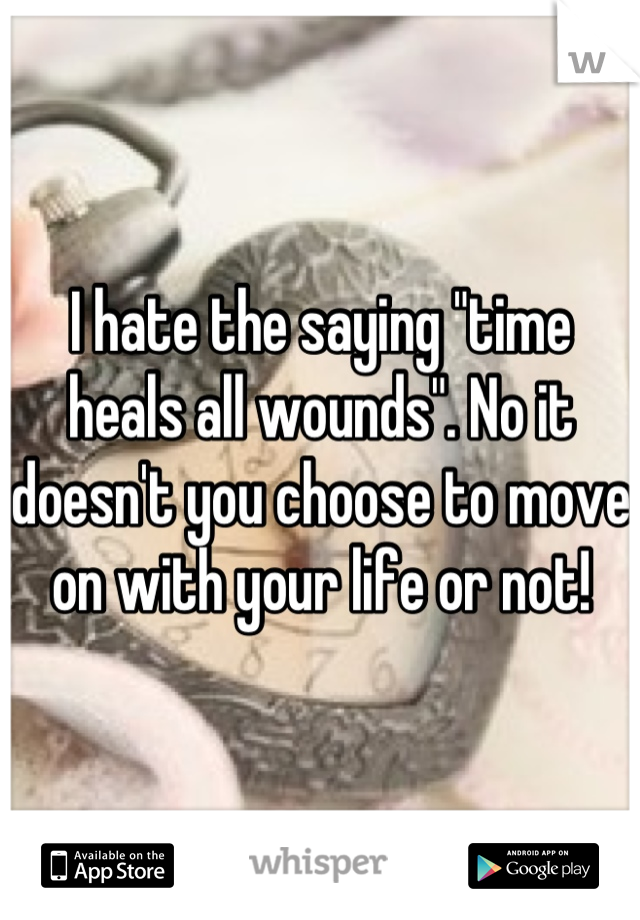 I hate the saying "time heals all wounds". No it doesn't you choose to move on with your life or not!