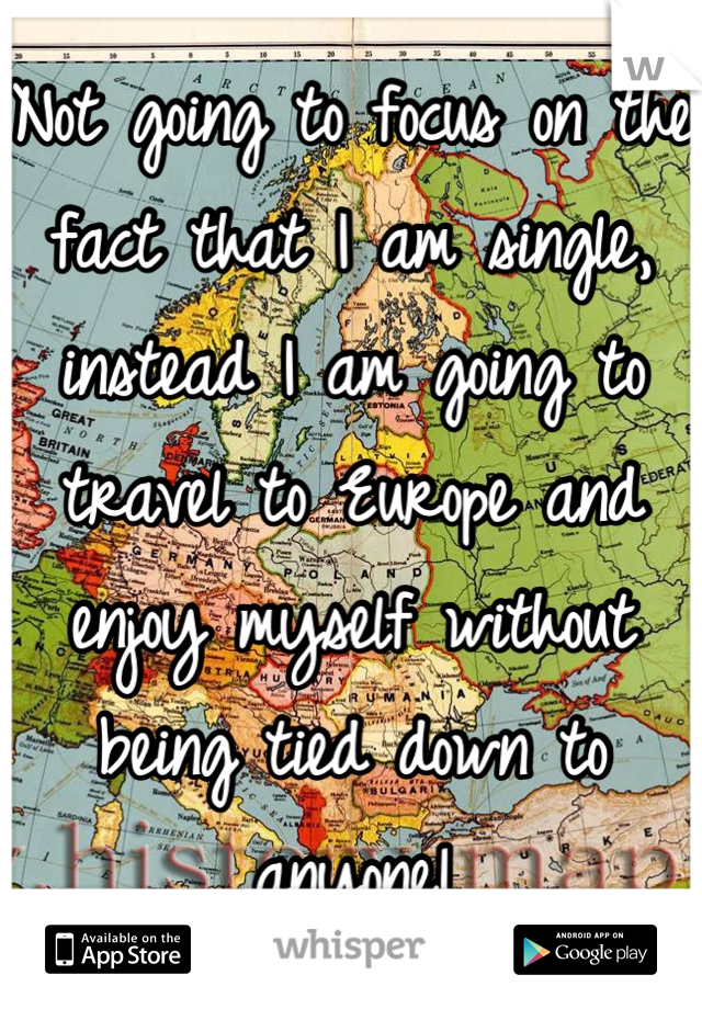 Not going to focus on the fact that I am single, instead I am going to travel to Europe and enjoy myself without being tied down to anyone!