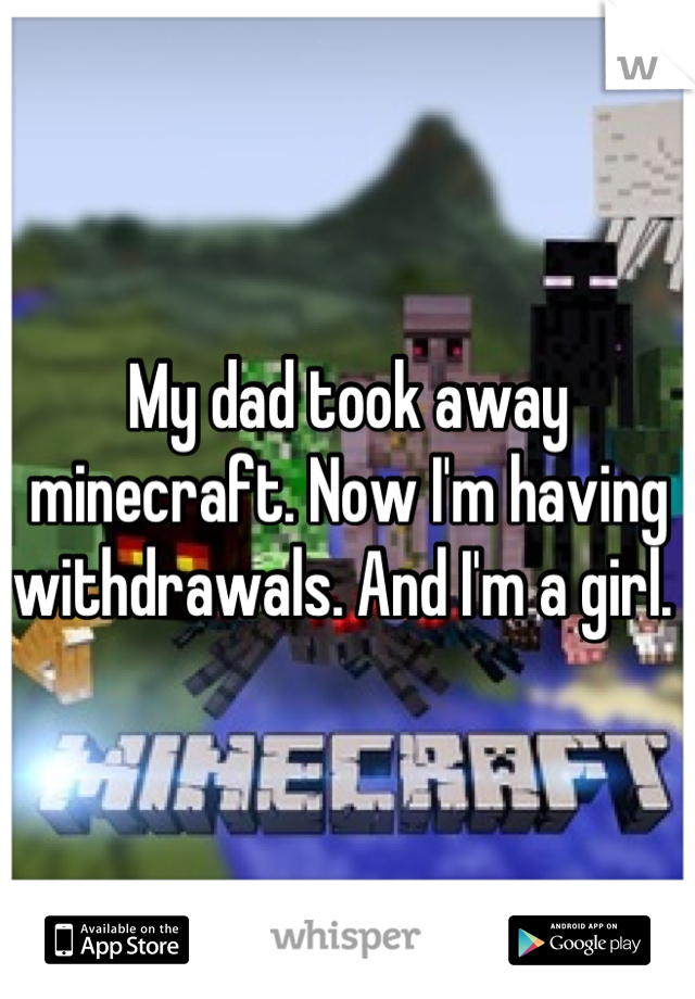 My dad took away minecraft. Now I'm having withdrawals. And I'm a girl. 