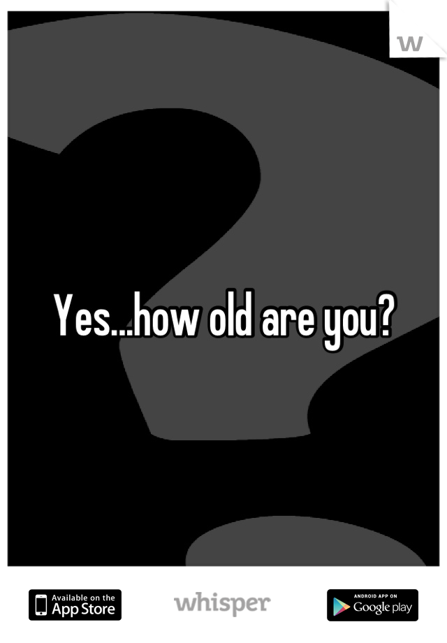 Yes...how old are you?
