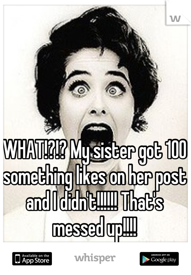 WHAT!?!? My sister got 100 something likes on her post and I didn't!!!!!! That's messed up!!!!