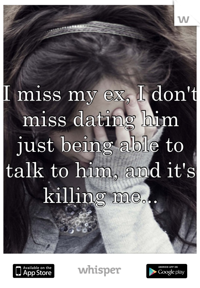 I miss my ex, I don't miss dating him just being able to talk to him, and it's killing me...