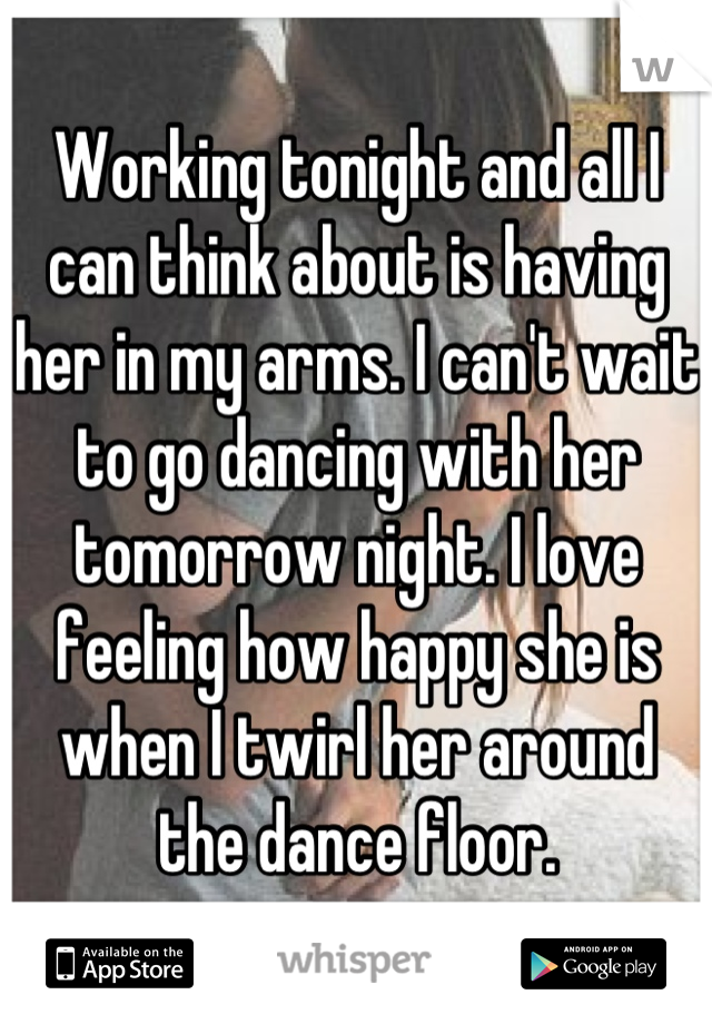 Working tonight and all I can think about is having her in my arms. I can't wait to go dancing with her tomorrow night. I love feeling how happy she is when I twirl her around the dance floor.