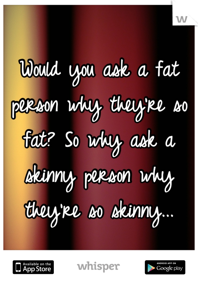 Would you ask a fat person why they're so fat? So why ask a skinny person why they're so skinny...

