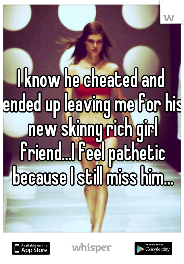 I know he cheated and ended up leaving me for his new skinny rich girl friend...I feel pathetic because I still miss him...