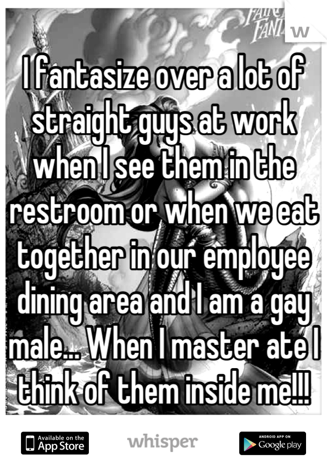 I fantasize over a lot of straight guys at work when I see them in the restroom or when we eat together in our employee dining area and I am a gay male... When I master ate I think of them inside me!!!