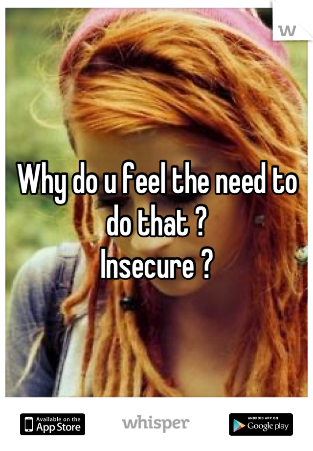 Why do u feel the need to do that ? 
Insecure ?