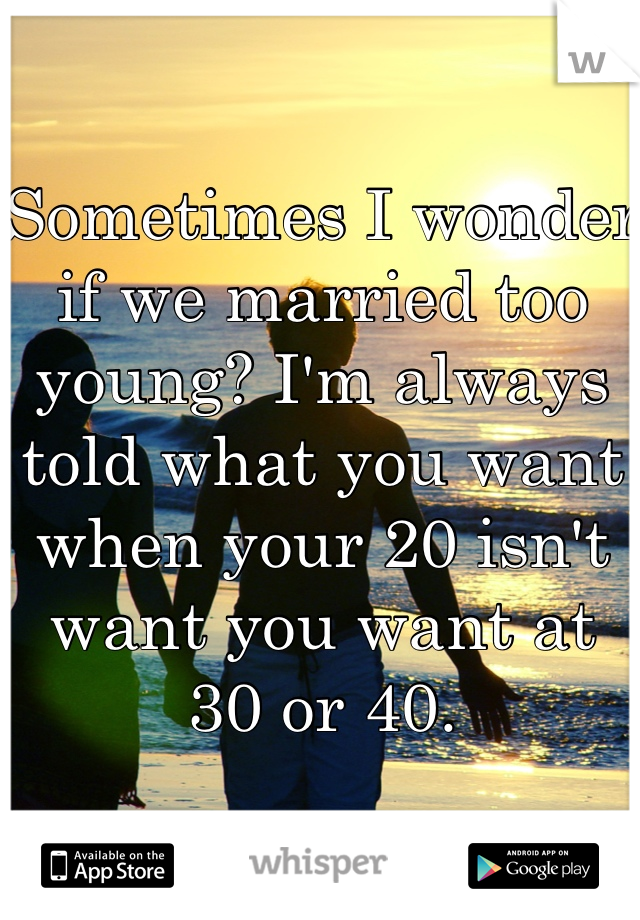Sometimes I wonder if we married too young? I'm always told what you want when your 20 isn't want you want at 30 or 40.