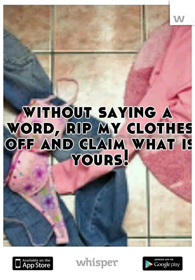 without saying a word, rip my clothes off and claim what is yours!