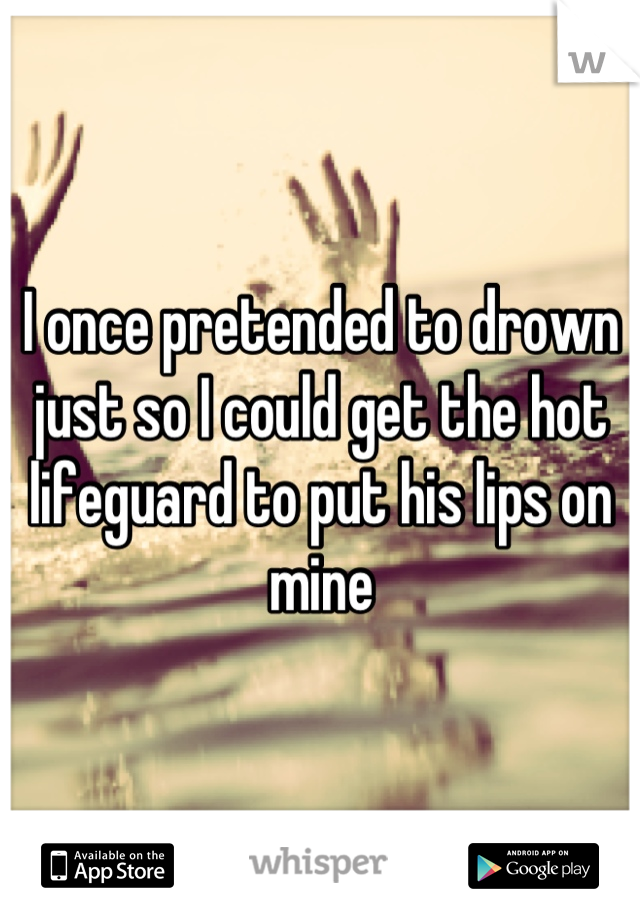 I once pretended to drown just so I could get the hot lifeguard to put his lips on mine