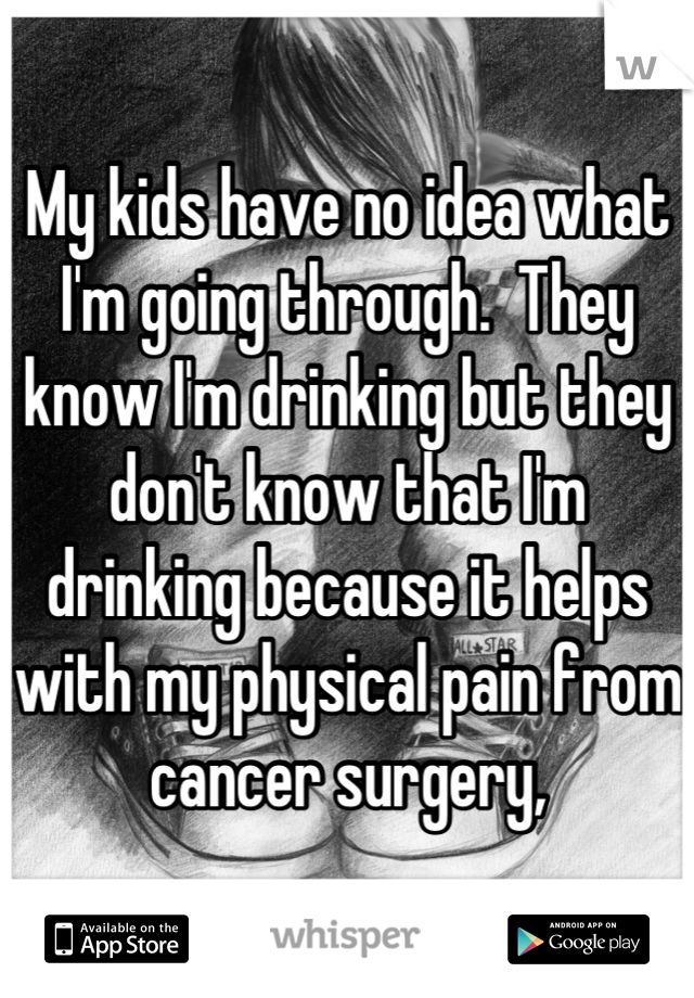 My kids have no idea what I'm going through.  They know I'm drinking but they don't know that I'm drinking because it helps with my physical pain from cancer surgery,