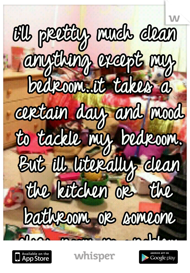 i'll pretty much clean anything except my bedroom..it takes a certain day and mood to tackle my bedroom. But ill literally clean the kitchen or  the bathroom or someone elses room no problem