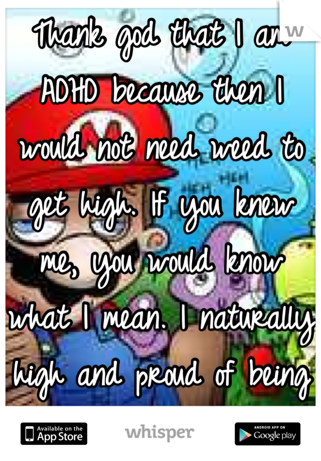 Thank god that I am ADHD because then I would not need weed to get high. If you knew me, you would know what I mean. I naturally high and proud of being different!!!