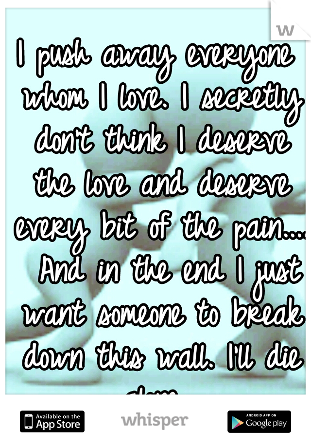 I push away everyone whom I love. I secretly don't think I deserve the love and deserve every bit of the pain....  And in the end I just want someone to break down this wall. I'll die alone. 