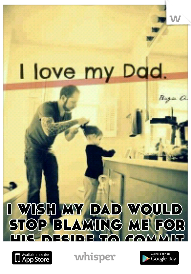 i wish my dad would stop blaming me for his desire to commit suicide.  i can't stand more of his guilt 