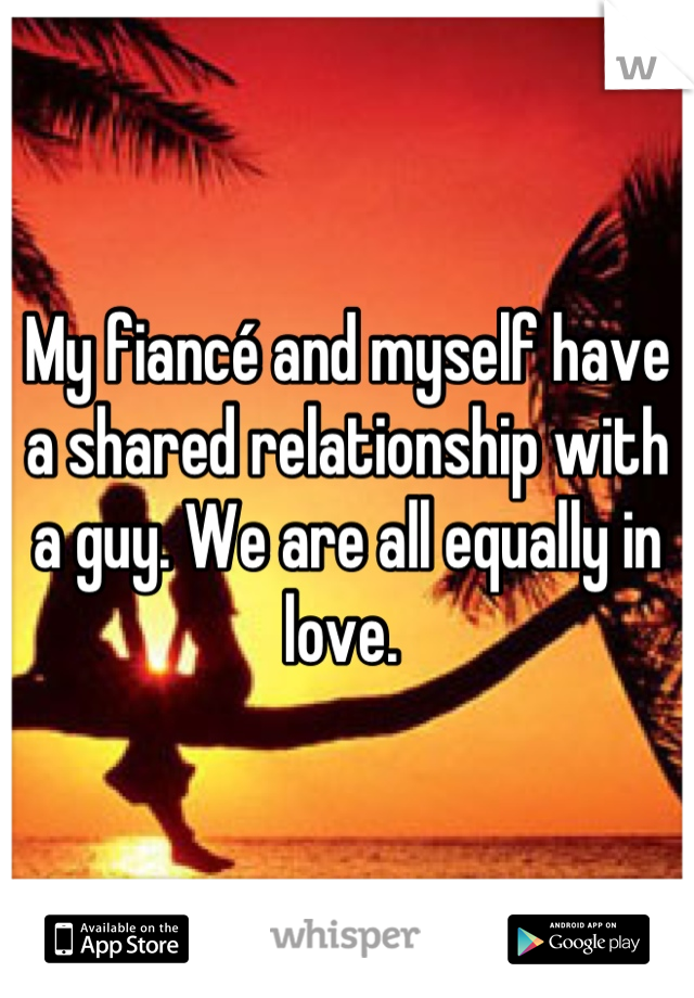 My fiancé and myself have a shared relationship with a guy. We are all equally in love. 