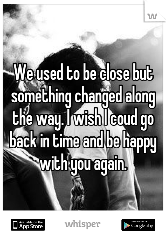 We used to be close but something changed along the way. I wish I coud go back in time and be happy with you again.