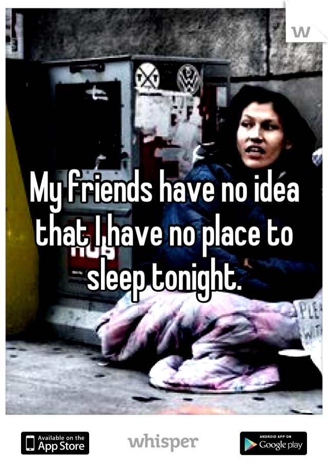My friends have no idea that I have no place to sleep tonight.