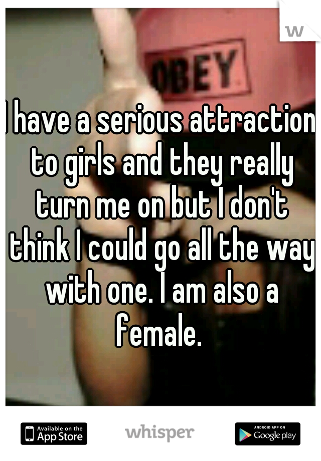 I have a serious attraction to girls and they really turn me on but I don't think I could go all the way with one. I am also a female. 