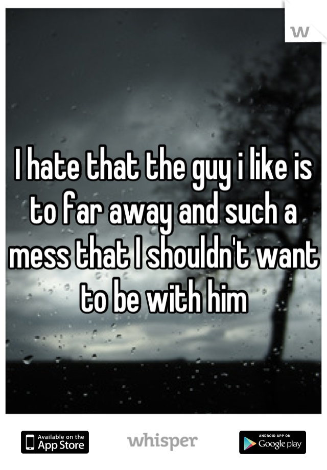 I hate that the guy i like is to far away and such a mess that I shouldn't want to be with him