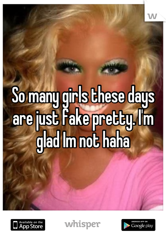 So many girls these days are just fake pretty. I'm glad Im not haha