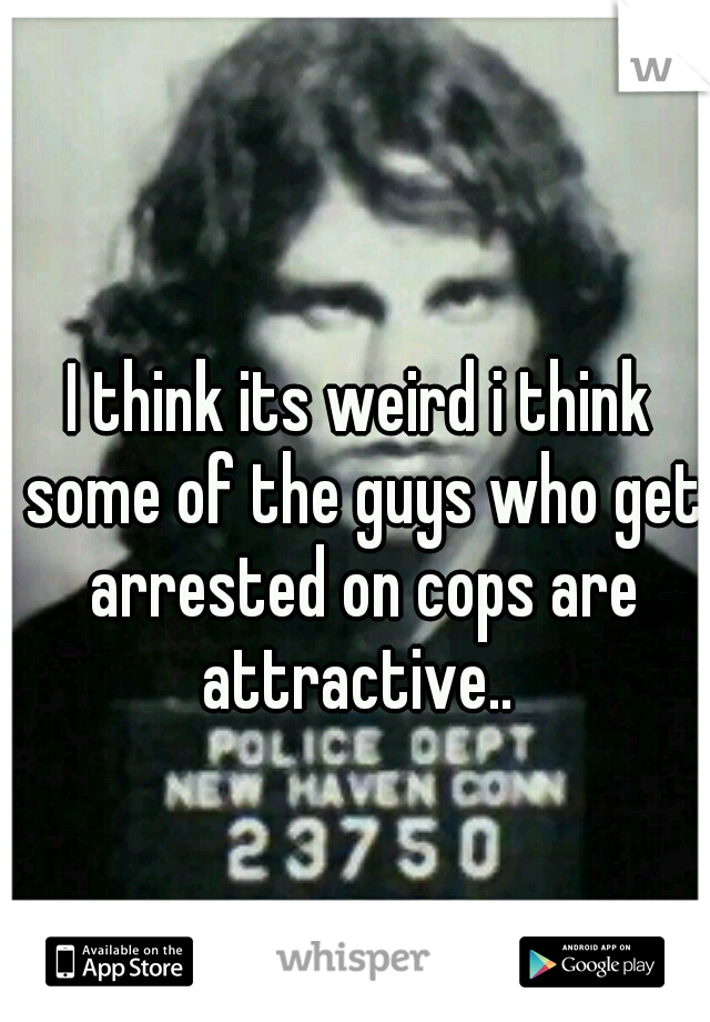 I think its weird i think some of the guys who get arrested on cops are attractive.. 