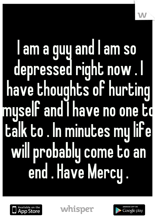 I am a guy and I am so depressed right now . I have thoughts of hurting myself and I have no one to talk to . In minutes my life will probably come to an end . Have Mercy .