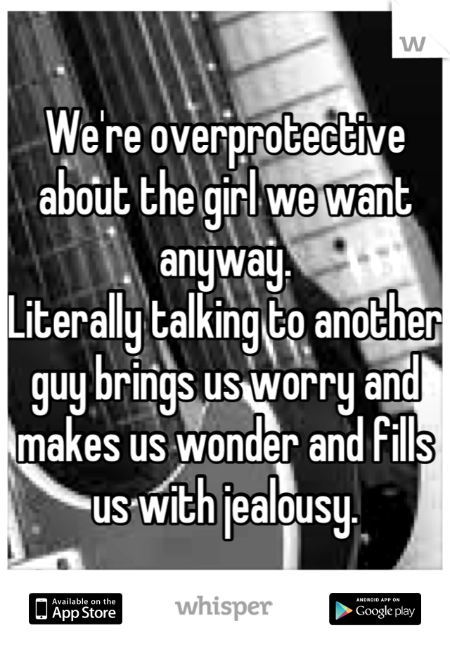 We're overprotective about the girl we want anyway.
Literally talking to another guy brings us worry and makes us wonder and fills us with jealousy.