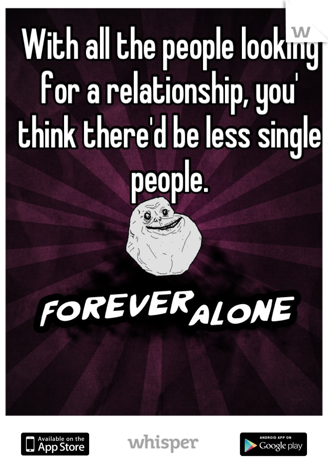 With all the people looking for a relationship, you' think there'd be less single people.