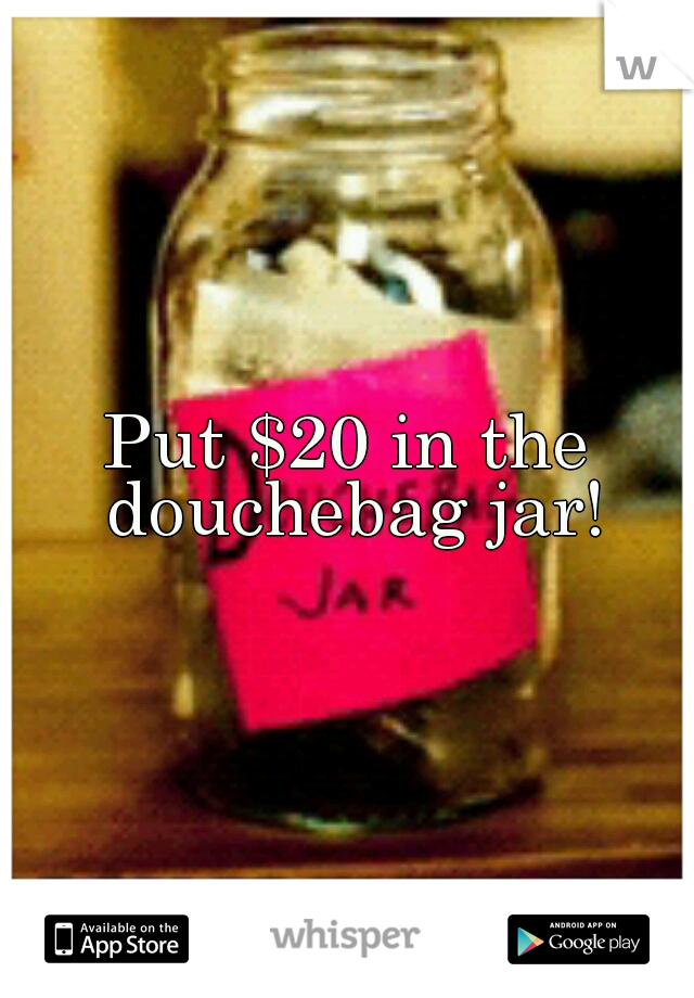 Put $20 in the douchebag jar!