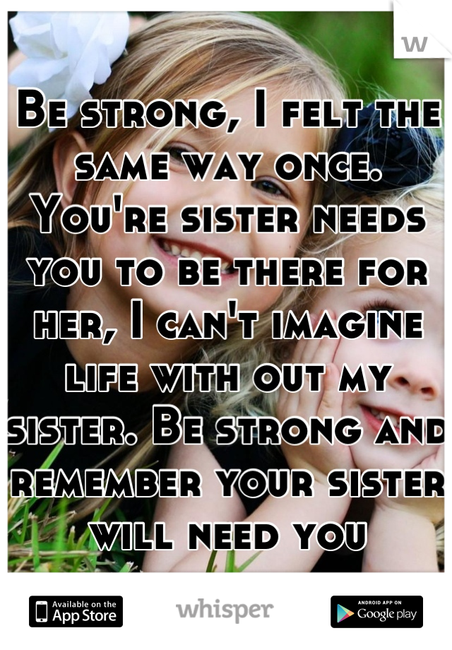 Be strong, I felt the same way once. You're sister needs you to be there for her, I can't imagine life with out my sister. Be strong and remember your sister will need you