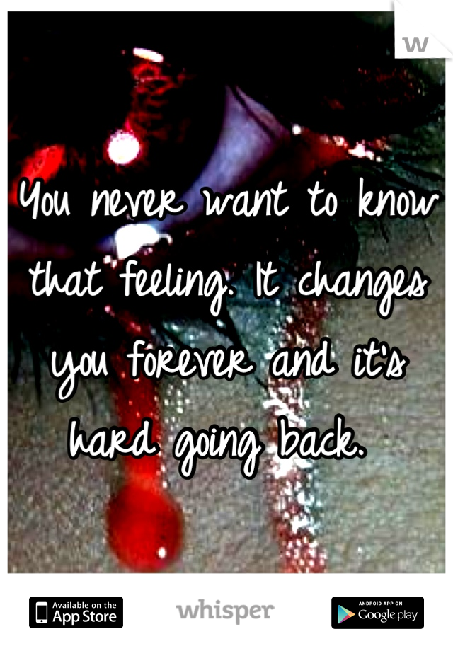 You never want to know that feeling. It changes you forever and it's hard going back. 