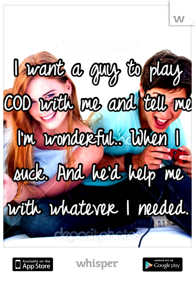 I want a guy to play COD with me and tell me I'm wonderful.. When I suck. And he'd help me with whatever I needed.