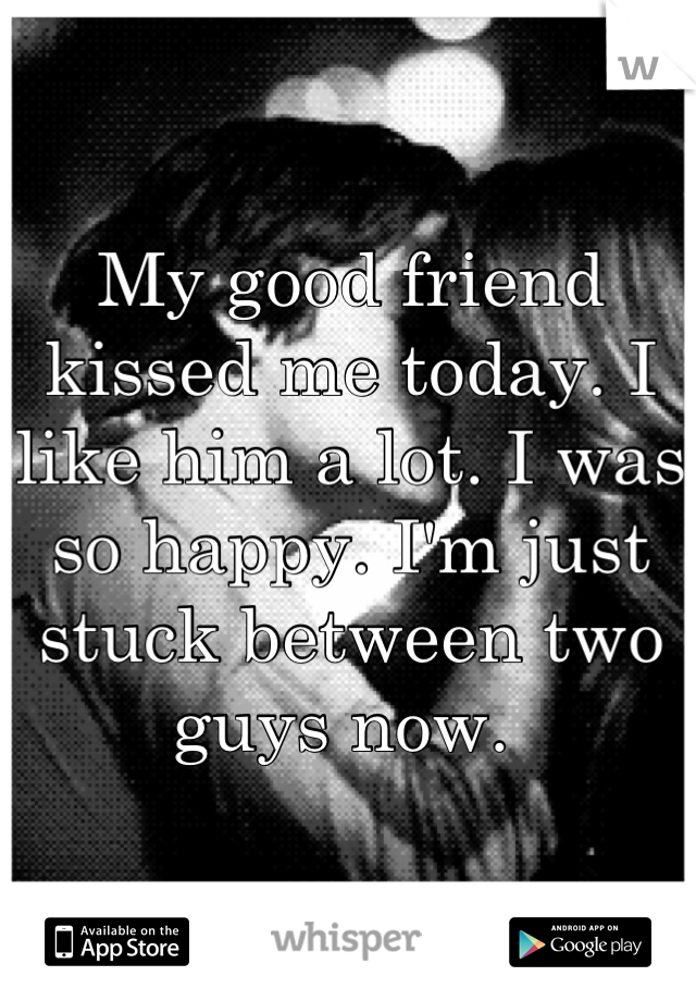 My good friend kissed me today. I like him a lot. I was so happy. I'm just stuck between two guys now. 