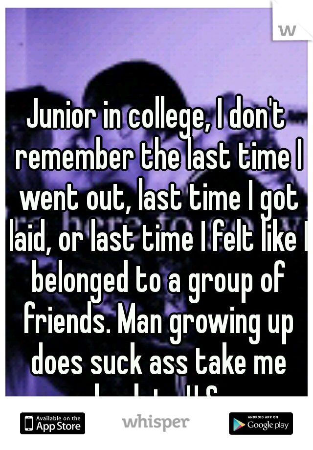 Junior in college, I don't remember the last time I went out, last time I got laid, or last time I felt like I belonged to a group of friends. Man growing up does suck ass take me back to H.S.
