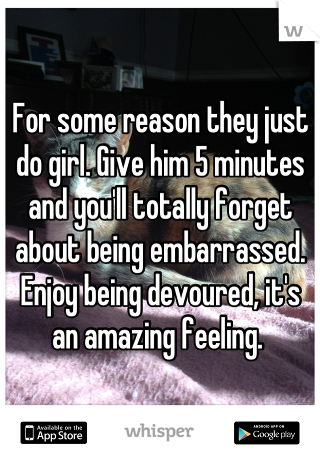 For some reason they just do girl. Give him 5 minutes and you'll totally forget about being embarrassed. Enjoy being devoured, it's an amazing feeling. 