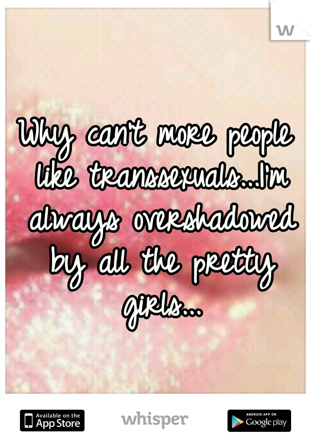 Why can't more people like transsexuals...I'm always overshadowed by all the pretty girls...