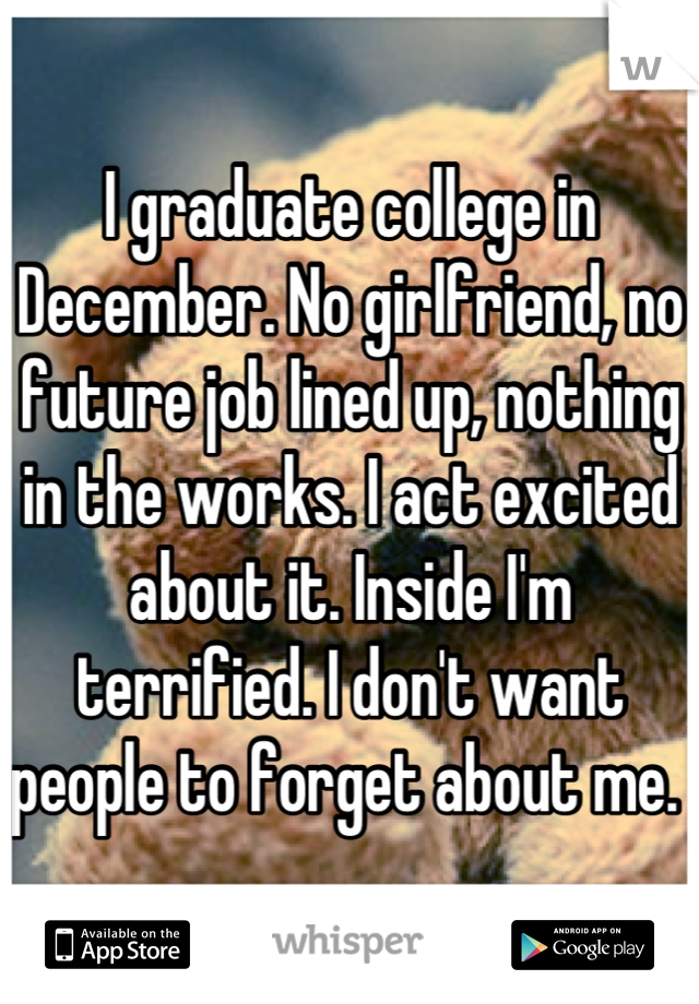 I graduate college in December. No girlfriend, no future job lined up, nothing in the works. I act excited about it. Inside I'm terrified. I don't want people to forget about me. 