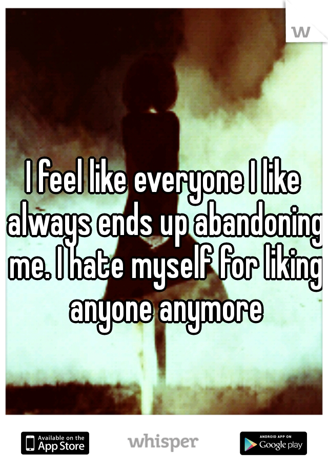I feel like everyone I like always ends up abandoning me. I hate myself for liking anyone anymore